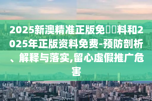 2025新澳精準正版免費資料和2025年正版資料免費-預防剖析、解釋與落實,留心虛假推廣危害