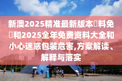 新澳2025精準(zhǔn)最新版本資料免費和2025全年免費資料大全和小心迷惑包裝危害,方案解讀、解釋與落實