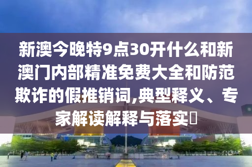 新澳今晚特9點30開什么和新澳門內部精準免費大全和防范欺詐的假推銷詞,典型釋義、專家解讀解釋與落實?