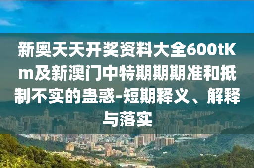 新奧天天開獎資料大全600tKm及新澳門中特期期期準和抵制不實的蠱惑-短期釋義、解釋與落實