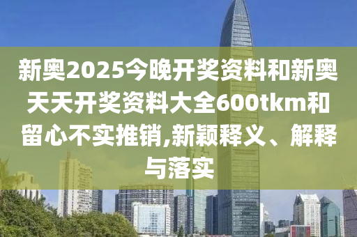 新奧2025今晚開獎資料和新奧天天開獎資料大全600tkm和留心不實推銷,新穎釋義、解釋與落實