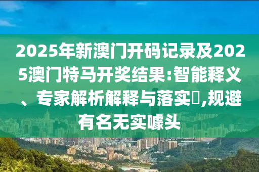 2025年新澳門開碼記錄及2025澳門特馬開獎結(jié)果:智能釋義、專家解析解釋與落實?,規(guī)避有名無實噱頭