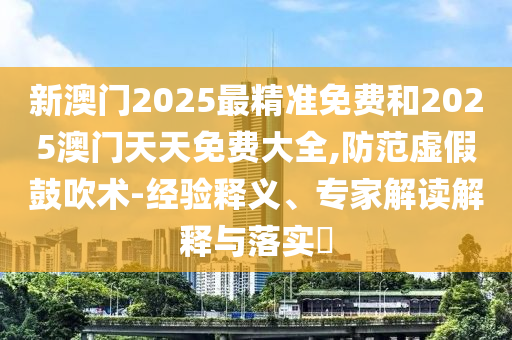 新澳門2025最精準免費和2025澳門天天免費大全,防范虛假鼓吹術-經驗釋義、專家解讀解釋與落實?