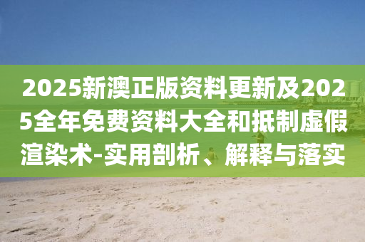 2025新澳正版資料更新及2025全年免費資料大全和抵制虛假渲染術-實用剖析、解釋與落實