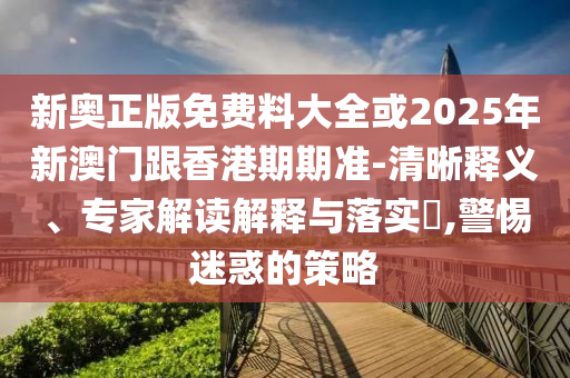 新奧正版免費料大全或2025年新澳門跟香港期期準-清晰釋義、專家解讀解釋與落實?,警惕迷惑的策略