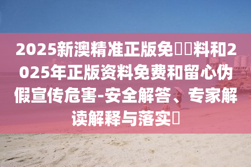 2025新澳精準正版免費資料和2025年正版資料免費和留心偽假宣傳危害-安全解答、專家解讀解釋與落實?