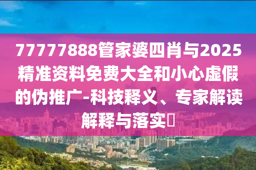 77777888管家婆四肖與2025精準資料免費大全和小心虛假的偽推廣-科技釋義、專家解讀解釋與落實?