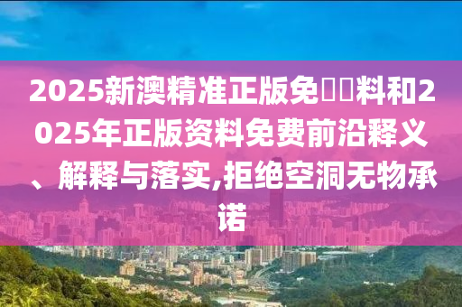 2025新澳精準正版免費資料和2025年正版資料免費前沿釋義、解釋與落實,拒絕空洞無物承諾