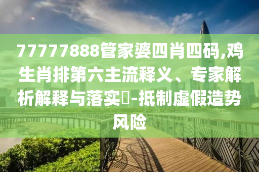 77777888管家婆四肖四碼,雞生肖排第六主流釋義、專家解析解釋與落實?-抵制虛假造勢風(fēng)險
