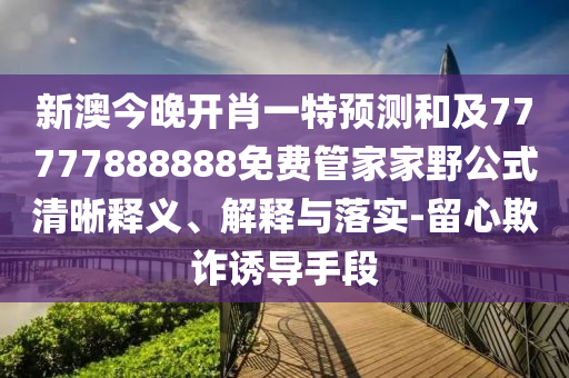 新澳今晚開肖一特預測和及77777888888免費管家家野公式清晰釋義、解釋與落實-留心欺詐誘導手段