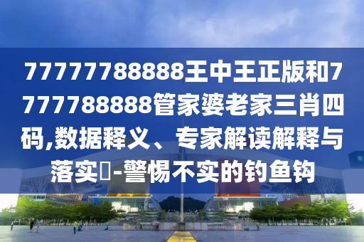 77777788888王中王正版和7777788888管家婆老家三肖四碼,數據釋義、專家解讀解釋與落實?-警惕不實的釣魚鉤