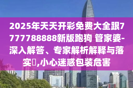 2025年天天開彩免費大全跟7777788888新版跑狗 管家婆-深入解答、專家解析解釋與落實?,小心迷惑包裝危害