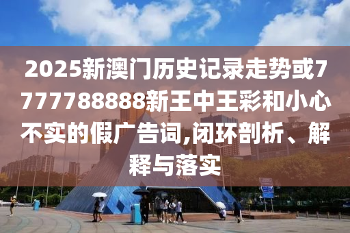 2025新澳門歷史記錄走勢(shì)或7777788888新王中王彩和小心不實(shí)的假?gòu)V告詞,閉環(huán)剖析、解釋與落實(shí)