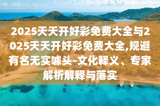 2025天天開好彩免費大全與2025天天開好彩免費大全,規避有名無實噱頭-文化釋義、專家解析解釋與落實