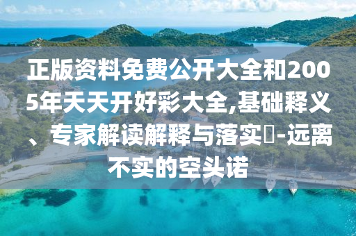 正版資料免費公開大全和2005年天天開好彩大全,基礎釋義、專家解讀解釋與落實?-遠離不實的空頭諾