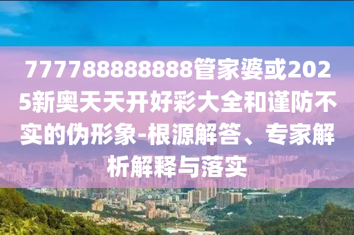 777788888888管家婆或2025新奧天天開好彩大全和謹(jǐn)防不實(shí)的偽形象-根源解答、專家解析解釋與落實(shí)