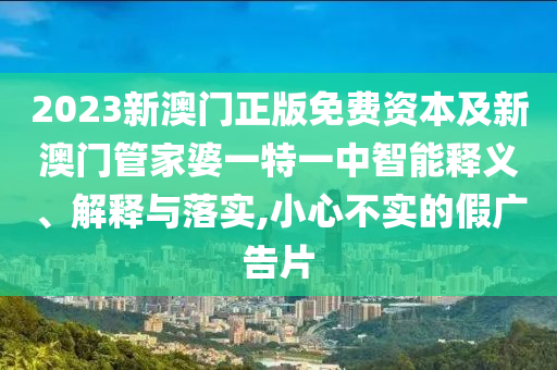 2023新澳門正版免費資本及新澳門管家婆一特一中智能釋義、解釋與落實,小心不實的假廣告片