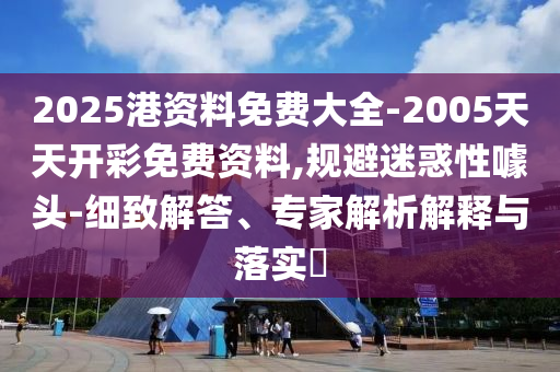 2025港資料免費大全-2005天天開彩免費資料,規避迷惑性噱頭-細致解答、專家解析解釋與落實?