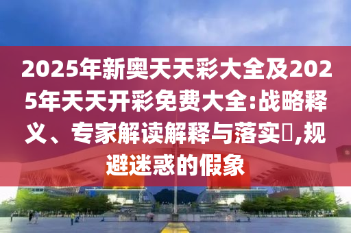 2025年新奧天天彩大全及2025年天天開彩免費大全:戰略釋義、專家解讀解釋與落實?,規避迷惑的假象