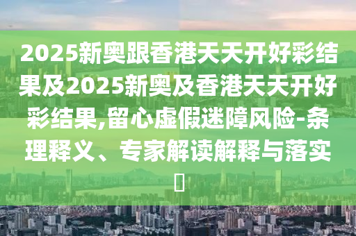 2025新奧跟香港天天開好彩結果及2025新奧及香港天天開好彩結果,留心虛假迷障風險-條理釋義、專家解讀解釋與落實?