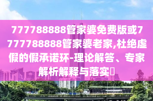 777788888管家婆免費版或7777788888管家婆老家,杜絕虛假的假承諾環-理論解答、專家解析解釋與落實?
