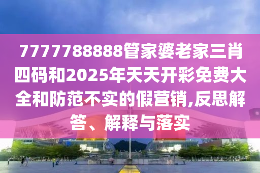 7777788888管家婆老家三肖四碼和2025年天天開彩免費大全和防范不實的假營銷,反思解答、解釋與落實