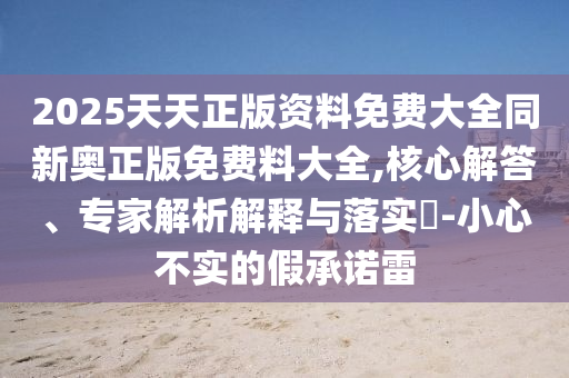 2025天天正版資料免費大全同新奧正版免費料大全,核心解答、專家解析解釋與落實?-小心不實的假承諾雷