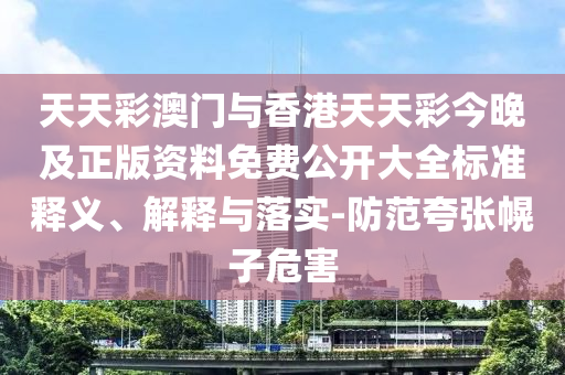天天彩澳門與香港天天彩今晚及正版資料免費公開大全標準釋義、解釋與落實-防范夸張幌子危害