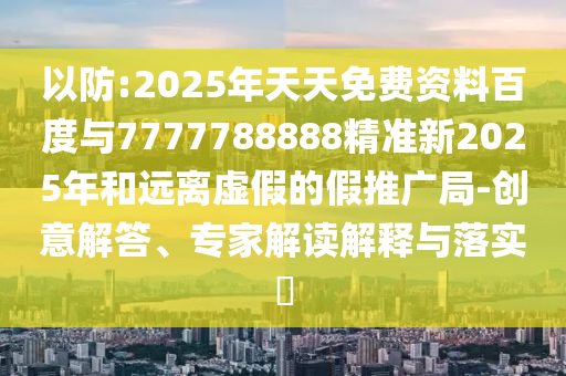 以防:2025年天天免費資料百度與7777788888精準新2025年和遠離虛假的假推廣局-創意解答、專家解讀解釋與落實?