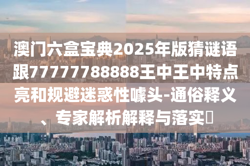 澳門六盒寶典2025年版猜謎語(yǔ)跟77777788888王中王中特點(diǎn)亮和規(guī)避迷惑性噱頭-通俗釋義、專家解析解釋與落實(shí)?