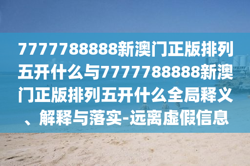 7777788888新澳門正版排列五開什么與7777788888新澳門正版排列五開什么全局釋義、解釋與落實-遠離虛假信息
