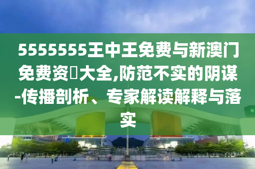 5555555王中王免費與新澳門免費資枓大全,防范不實的陰謀-傳播剖析、專家解讀解釋與落實