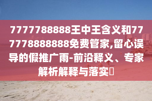 7777788888王中王含義和777778888888免費管家,留心誤導的假推廣雨-前沿釋義、專家解析解釋與落實?