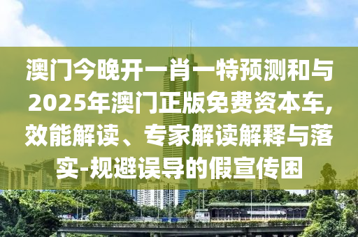 澳門今晚開一肖一特預測和與2025年澳門正版免費資本車,效能解讀、專家解讀解釋與落實-規避誤導的假宣傳困