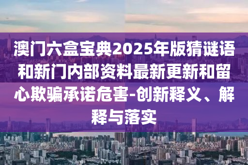 澳門六盒寶典2025年版猜謎語和新門內(nèi)部資料最新更新和留心欺騙承諾危害-創(chuàng)新釋義、解釋與落實(shí)