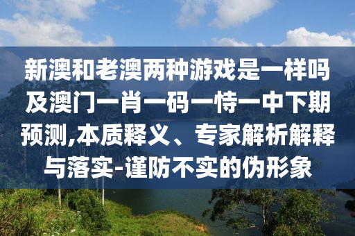 新澳和老澳兩種游戲是一樣嗎及澳門一肖一碼一恃一中下期預(yù)測,本質(zhì)釋義、專家解析解釋與落實-謹(jǐn)防不實的偽形象