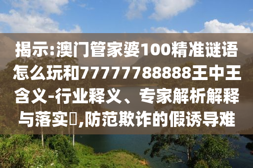 揭示:澳門管家婆100精準謎語怎么玩和77777788888王中王含義-行業釋義、專家解析解釋與落實?,防范欺詐的假誘導難