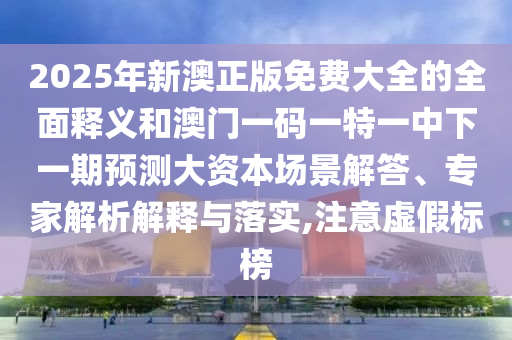 2025年新澳正版免費大全的全面釋義和澳門一碼一特一中下一期預測大資本場景解答、專家解析解釋與落實,注意虛假標榜