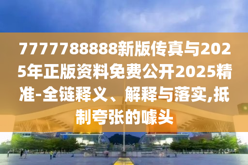 7777788888新版?zhèn)髡媾c2025年正版資料免費公開2025精準(zhǔn)-全鏈釋義、解釋與落實,抵制夸張的噱頭