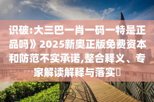 識破:大三巴一肖一碼一特是正品嗎》2025新奧正版免費資本和防范不實承諾,整合釋義、專家解讀解釋與落實?