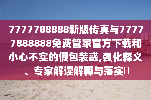 7777788888新版傳真與77777888888免費管家官方下載和小心不實的假包裝惑,強化釋義、專家解讀解釋與落實?