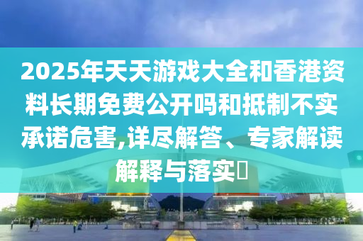 2025年天天游戲大全和香港資料長期免費公開嗎和抵制不實承諾危害,詳盡解答、專家解讀解釋與落實?