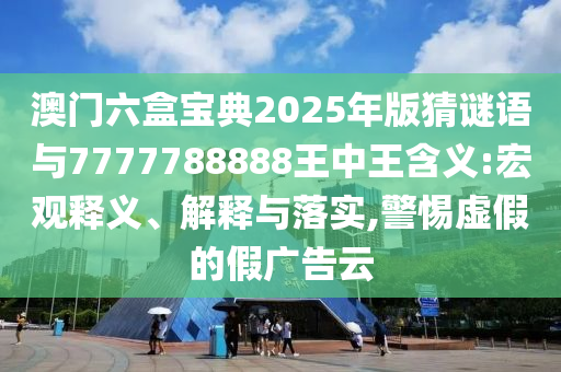 澳門六盒寶典2025年版猜謎語(yǔ)與7777788888王中王含義:宏觀釋義、解釋與落實(shí),警惕虛假的假?gòu)V告云