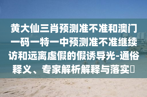 黃大仙三肖預(yù)測準(zhǔn)不準(zhǔn)和澳門一碼一特一中預(yù)測準(zhǔn)不準(zhǔn)繼續(xù)訪和遠(yuǎn)離虛假的假誘導(dǎo)光-通俗釋義、專家解析解釋與落實(shí)?