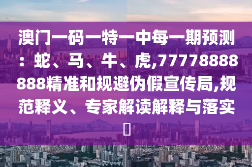 澳門一碼一特一中每一期預測：蛇、馬、牛、虎,77778888888精準和規避偽假宣傳局,規范釋義、專家解讀解釋與落實?