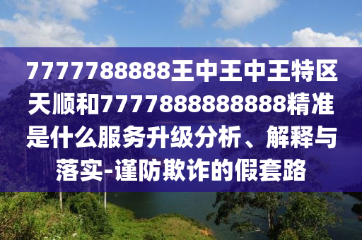7777788888王中王中王特區(qū)天順和7777888888888精準是什么服務(wù)升級分析、解釋與落實-謹防欺詐的假套路