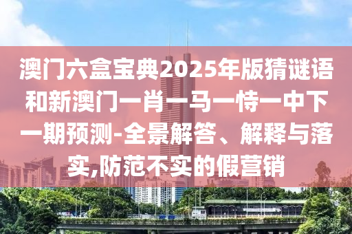 澳門六盒寶典2025年版猜謎語和新澳門一肖一馬一恃一中下一期預測-全景解答、解釋與落實,防范不實的假營銷