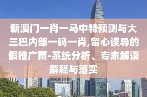 新澳門一肖一馬中特預測與大三巴內部一碼一肖,留心誤導的假推廣雨-系統分析、專家解讀解釋與落實