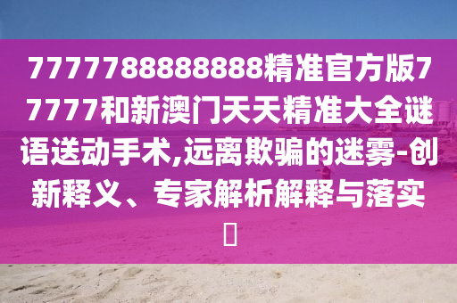 7777788888888精準官方版77777和新澳門天天精準大全謎語送動手術,遠離欺騙的迷霧-創新釋義、專家解析解釋與落實?