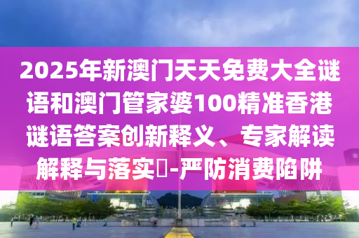 2025年新澳門天天免費大全謎語和澳門管家婆100精準香港謎語答案創新釋義、專家解讀解釋與落實?-嚴防消費陷阱